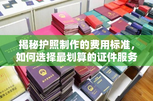 云霄揭秘护照制作的费用标准，如何选择最划算的证件服务？